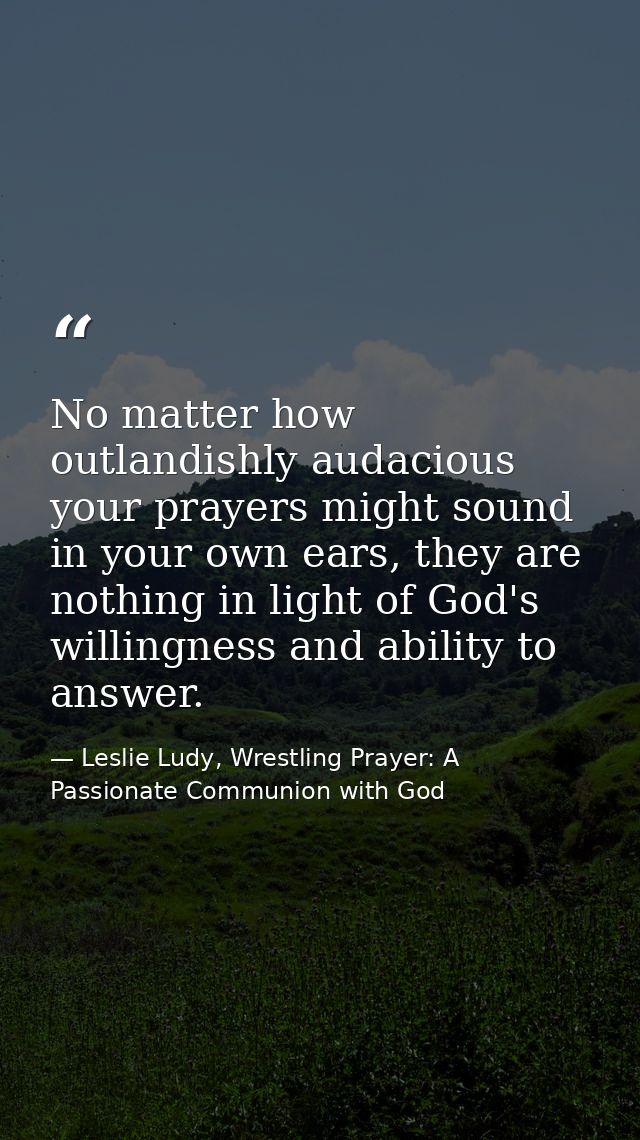 No matter how outlandishly audacious your prayers might sound in your own ears, they are nothing in light of God's willi — Leslie Ludy, Wrestling Prayer: A Passionate Communion with God