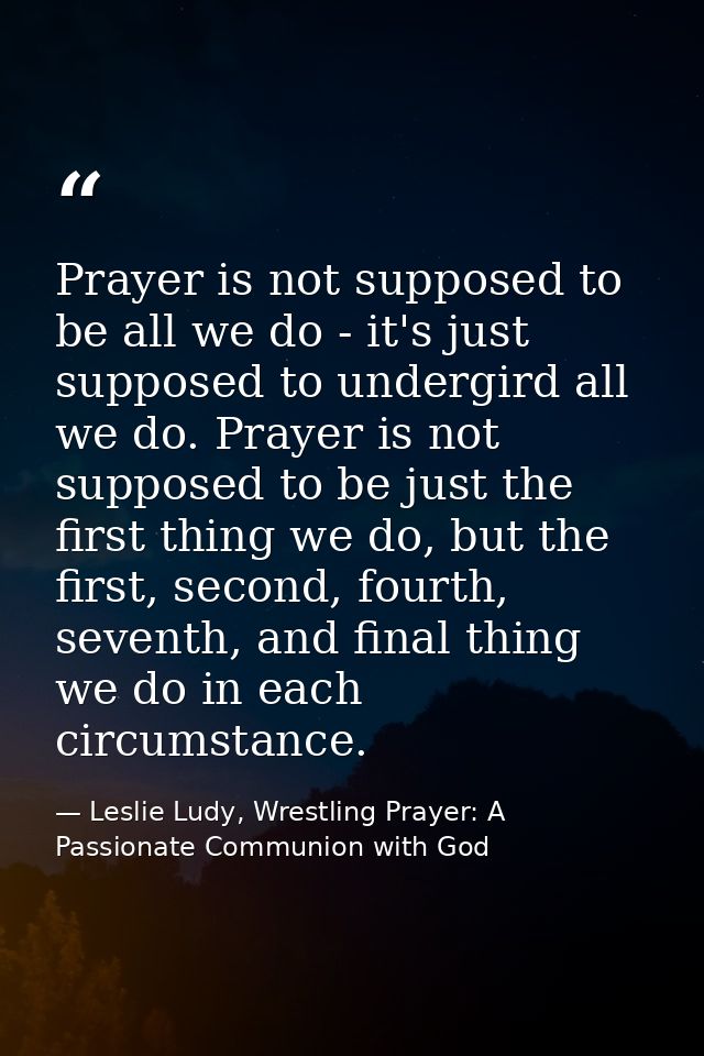 Prayer is not supposed to be all we do - it's just supposed to undergird all we do. Prayer is not supposed to be just th — Leslie Ludy, Wrestling Prayer: A Passionate Communion with God