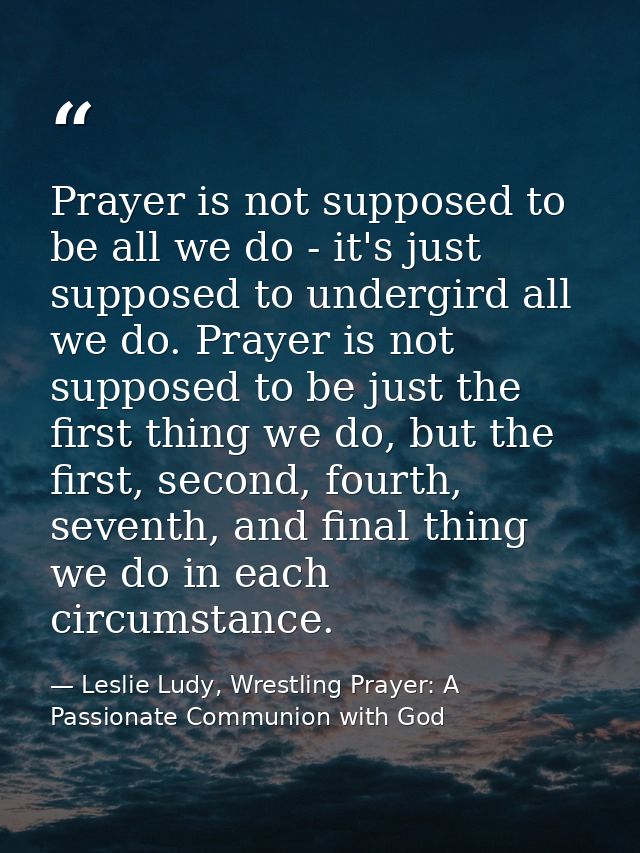 Prayer is not supposed to be all we do - it's just supposed to undergird all we do. Prayer is not supposed to be just th — Leslie Ludy, Wrestling Prayer: A Passionate Communion with God
