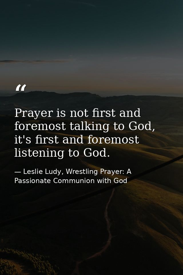 Prayer is not first and foremost talking to God, it's first and foremost listening to God. — Leslie Ludy, Wrestling Prayer: A Passionate Communion with God