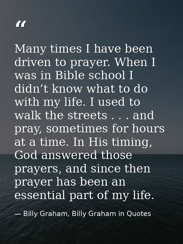 Many times I have been driven to prayer. When I was in Bible school I didn’t know what to do with my life. I used to wal — Billy Graham, Billy Graham in Quotes