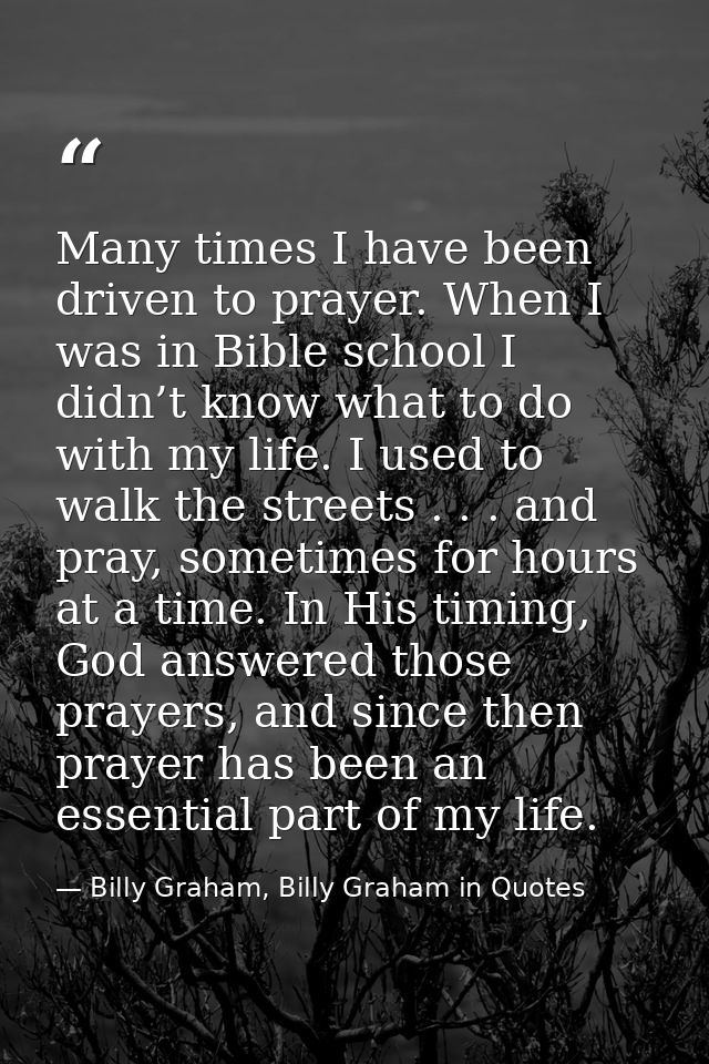 Many times I have been driven to prayer. When I was in Bible school I didn’t know what to do with my life. I used to wal — Billy Graham, Billy Graham in Quotes