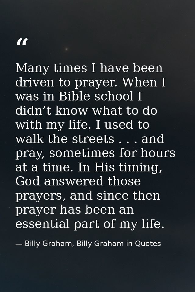 Many times I have been driven to prayer. When I was in Bible school I didn’t know what to do with my life. I used to wal — Billy Graham, Billy Graham in Quotes