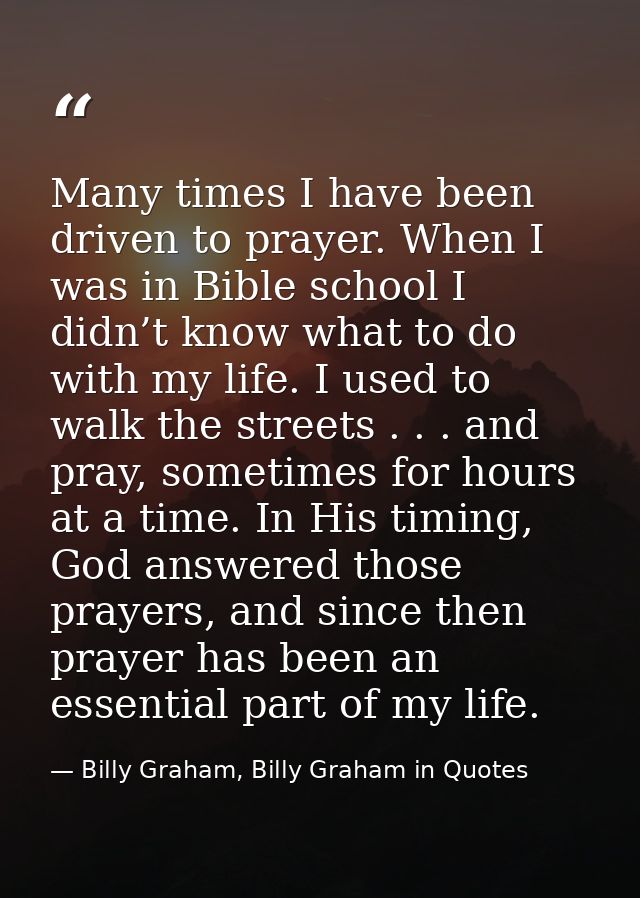 Many times I have been driven to prayer. When I was in Bible school I didn’t know what to do with my life. I used to wal — Billy Graham, Billy Graham in Quotes