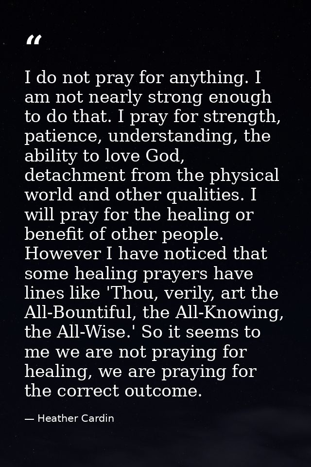 I do not pray for anything. I am not nearly strong enough to do that. I pray for strength, patience, understanding, the  — Heather Cardin