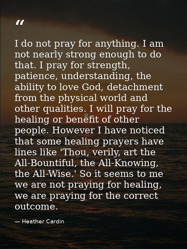 I do not pray for anything. I am not nearly strong enough to do that. I pray for strength, patience, understanding, the  — Heather Cardin