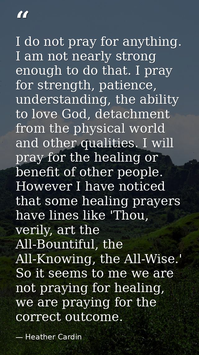 I do not pray for anything. I am not nearly strong enough to do that. I pray for strength, patience, understanding, the  — Heather Cardin