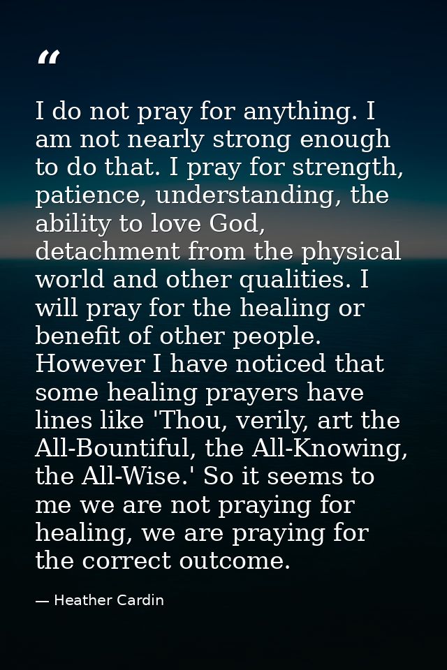 I do not pray for anything. I am not nearly strong enough to do that. I pray for strength, patience, understanding, the  — Heather Cardin
