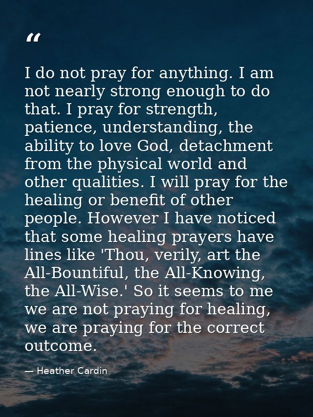 I do not pray for anything. I am not nearly strong enough to do that. I pray for strength, patience, understanding, the  — Heather Cardin