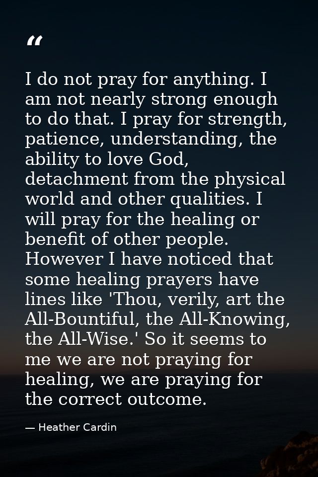 I do not pray for anything. I am not nearly strong enough to do that. I pray for strength, patience, understanding, the  — Heather Cardin