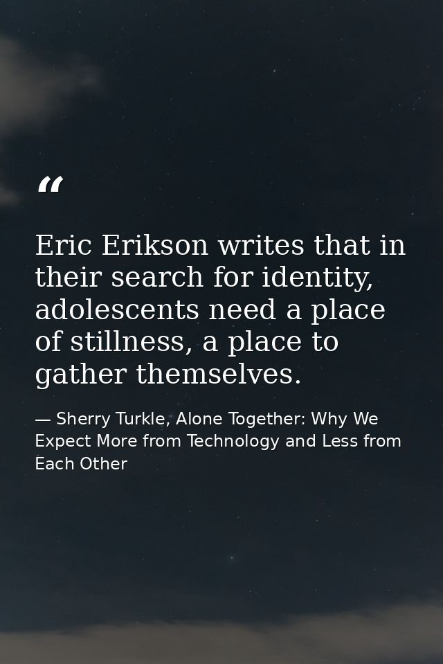 Eric Erikson writes that in their search for identity, adolescents need a place of stillness, a place to gather themselv — Sherry Turkle, Alone Together: Why We Expect More from Technology and Less from Each Other