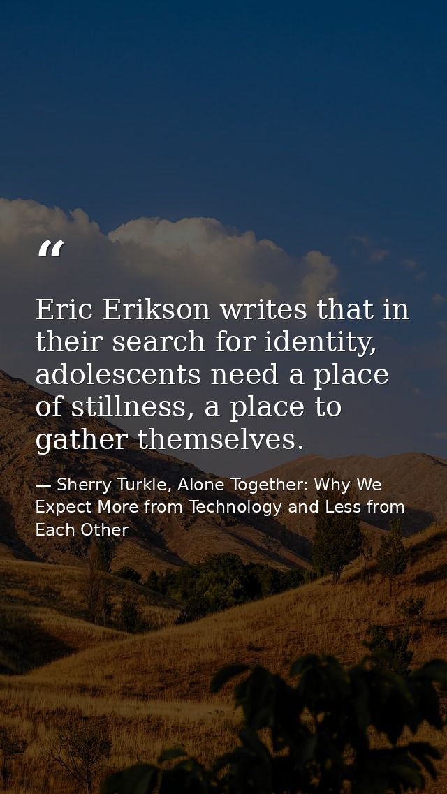 Eric Erikson writes that in their search for identity, adolescents need a place of stillness, a place to gather themselv — Sherry Turkle, Alone Together: Why We Expect More from Technology and Less from Each Other