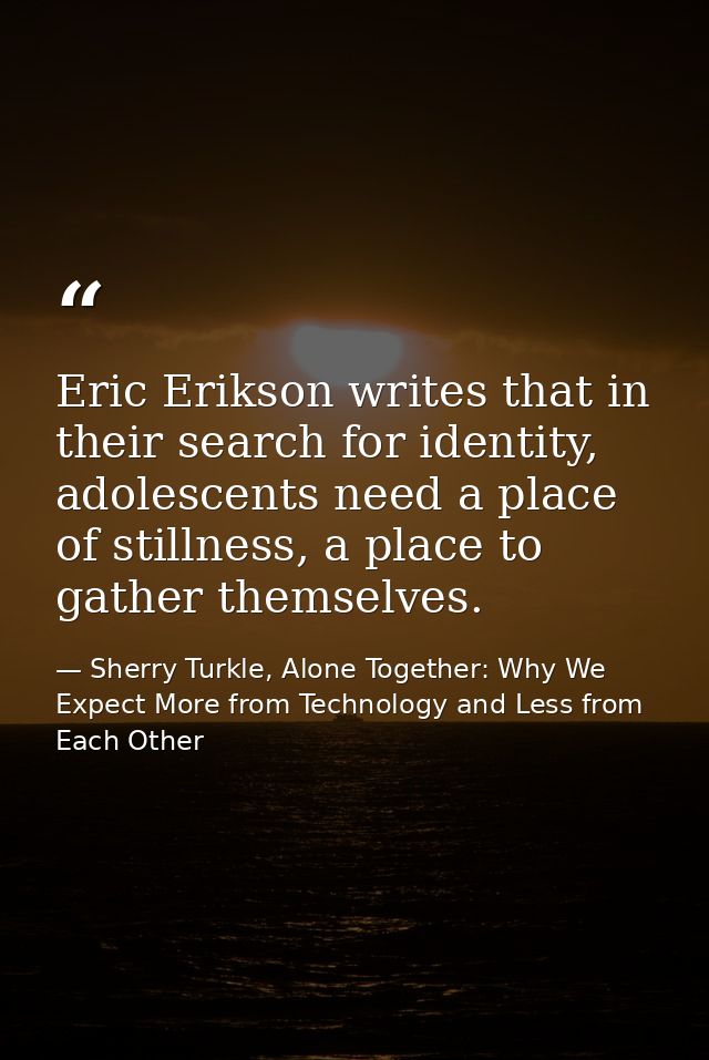 Eric Erikson writes that in their search for identity, adolescents need a place of stillness, a place to gather themselv — Sherry Turkle, Alone Together: Why We Expect More from Technology and Less from Each Other