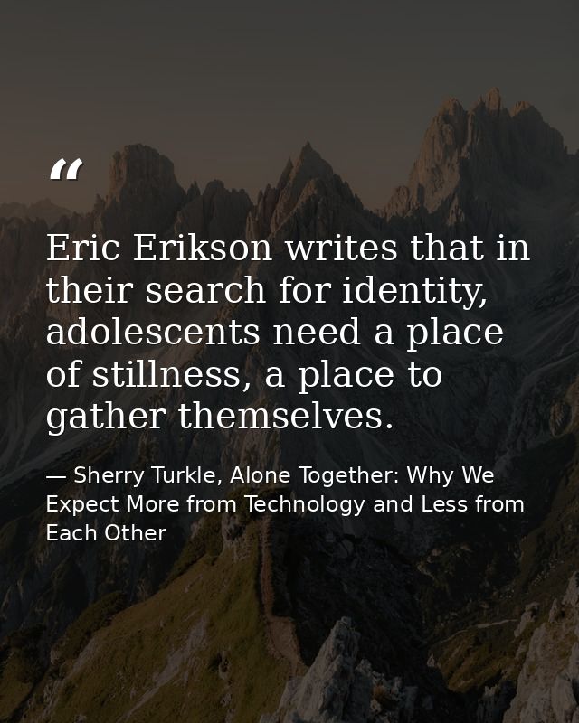 Eric Erikson writes that in their search for identity, adolescents need a place of stillness, a place to gather themselv — Sherry Turkle, Alone Together: Why We Expect More from Technology and Less from Each Other