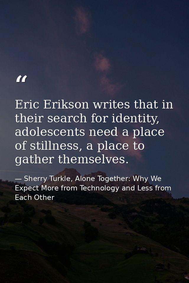 Eric Erikson writes that in their search for identity, adolescents need a place of stillness, a place to gather themselv — Sherry Turkle, Alone Together: Why We Expect More from Technology and Less from Each Other