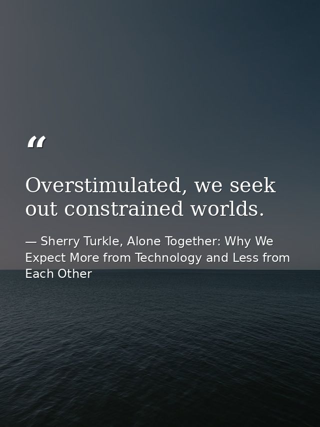 Overstimulated, we seek out constrained worlds. — Sherry Turkle, Alone Together: Why We Expect More from Technology and Less from Each Other