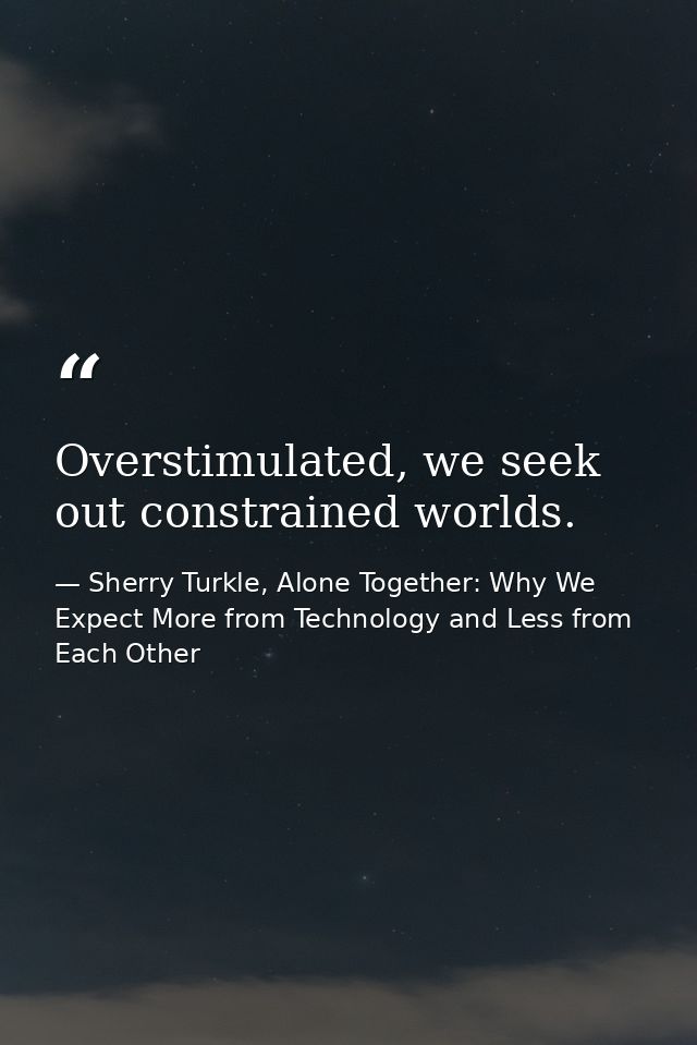 Overstimulated, we seek out constrained worlds. — Sherry Turkle, Alone Together: Why We Expect More from Technology and Less from Each Other