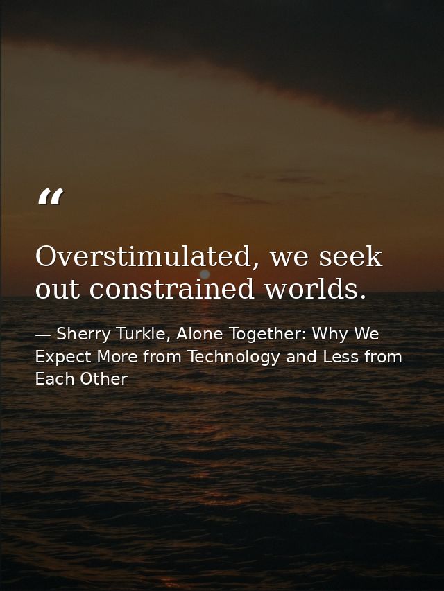 Overstimulated, we seek out constrained worlds. — Sherry Turkle, Alone Together: Why We Expect More from Technology and Less from Each Other
