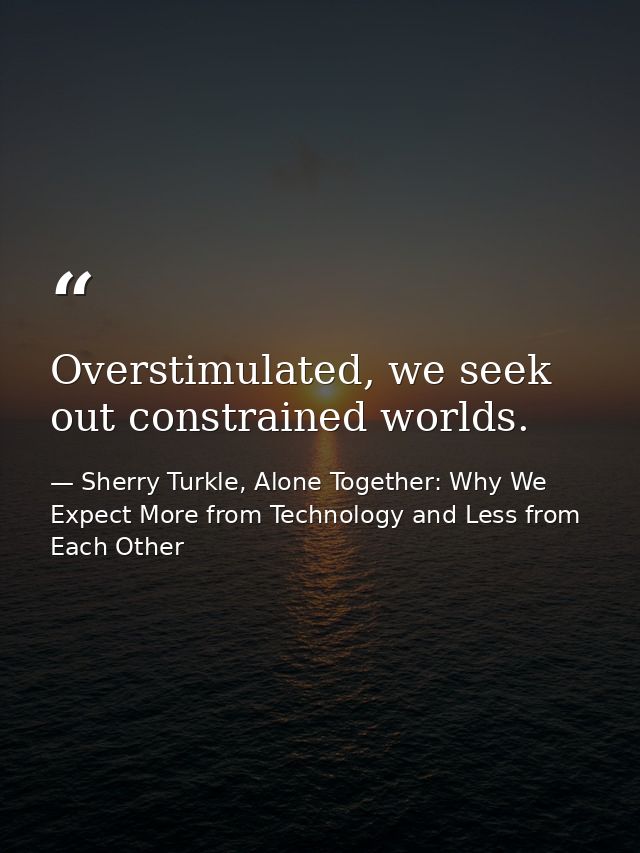 Overstimulated, we seek out constrained worlds. — Sherry Turkle, Alone Together: Why We Expect More from Technology and Less from Each Other