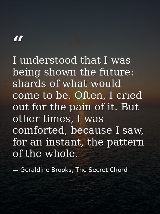 I understood that I was being shown the future: shards of what would come to be. Often, I cried out for the pain of it.  — Geraldine Brooks, The Secret Chord