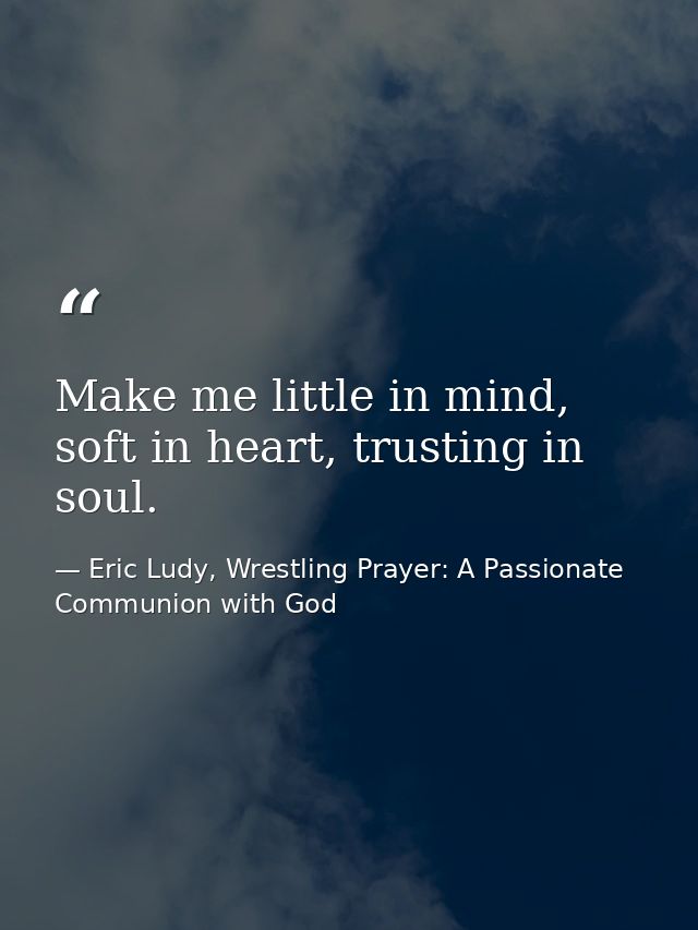 Make me little in mind, soft in heart, trusting in soul. — Eric Ludy, Wrestling Prayer: A Passionate Communion with God