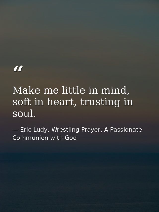 Make me little in mind, soft in heart, trusting in soul. — Eric Ludy, Wrestling Prayer: A Passionate Communion with God