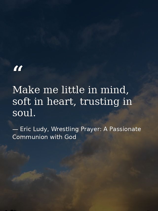 Make me little in mind, soft in heart, trusting in soul. — Eric Ludy, Wrestling Prayer: A Passionate Communion with God