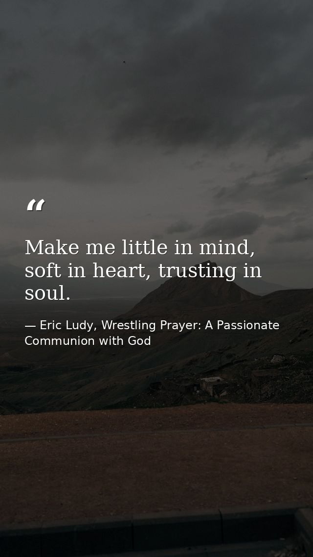 Make me little in mind, soft in heart, trusting in soul. — Eric Ludy, Wrestling Prayer: A Passionate Communion with God
