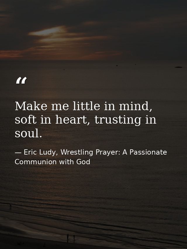 Make me little in mind, soft in heart, trusting in soul. — Eric Ludy, Wrestling Prayer: A Passionate Communion with God