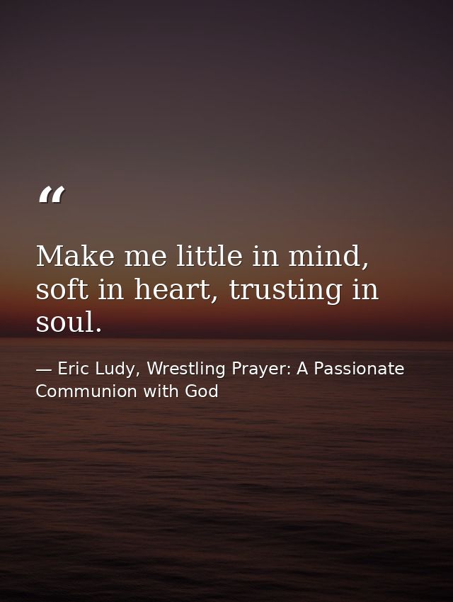 Make me little in mind, soft in heart, trusting in soul. — Eric Ludy, Wrestling Prayer: A Passionate Communion with God