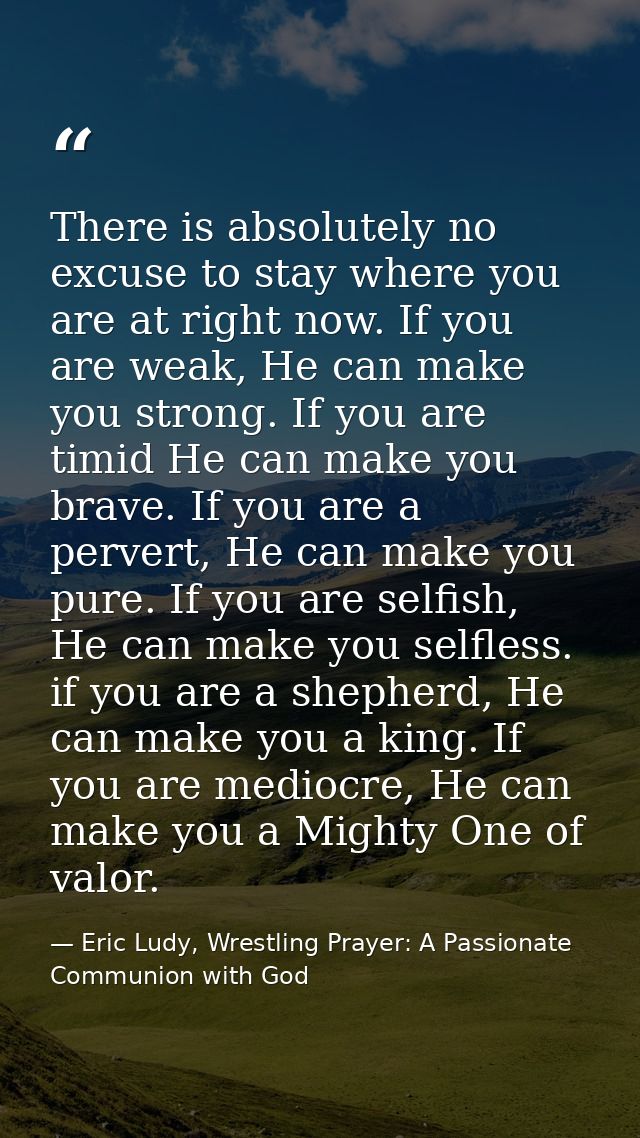 There is absolutely no excuse to stay where you are at right now. If you are weak, He can make you strong. If you are ti — Eric Ludy, Wrestling Prayer: A Passionate Communion with God