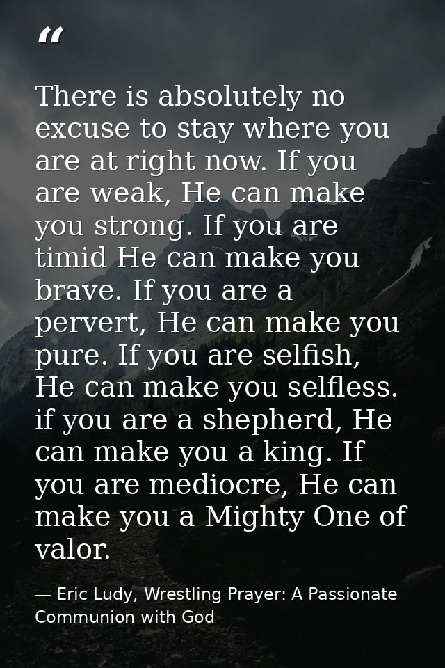 There is absolutely no excuse to stay where you are at right now. If you are weak, He can make you strong. If you are ti — Eric Ludy, Wrestling Prayer: A Passionate Communion with God