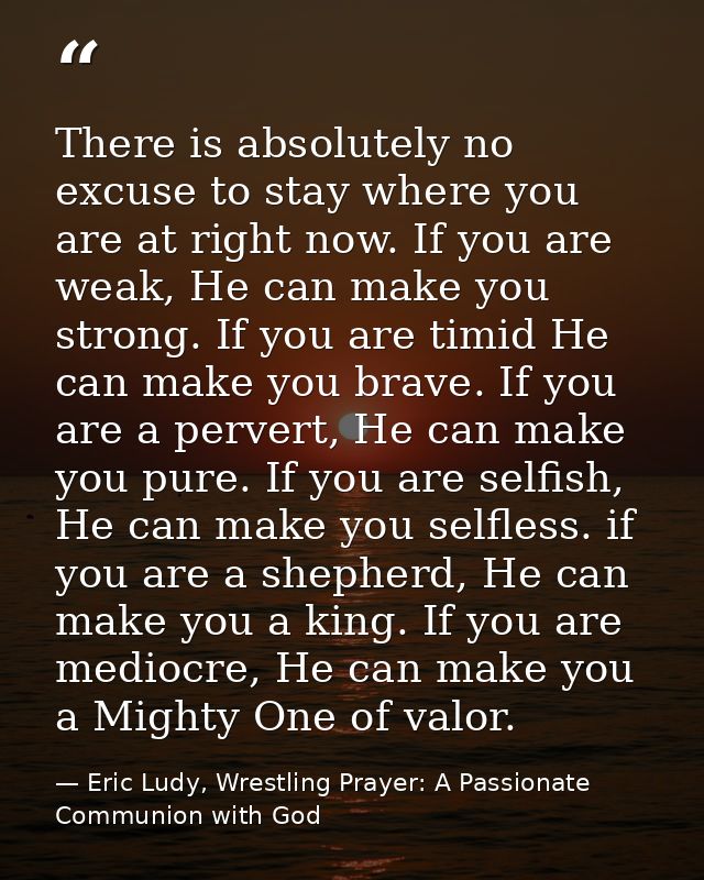 There is absolutely no excuse to stay where you are at right now. If you are weak, He can make you strong. If you are ti — Eric Ludy, Wrestling Prayer: A Passionate Communion with God