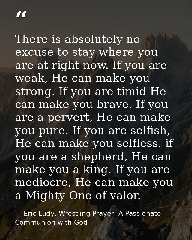 There is absolutely no excuse to stay where you are at right now. If you are weak, He can make you strong. If you are ti — Eric Ludy, Wrestling Prayer: A Passionate Communion with God