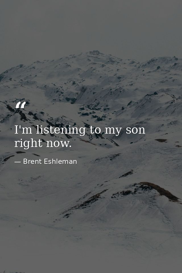 I'm listening to my son right now. — Brent Eshleman