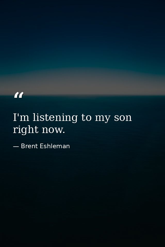 I'm listening to my son right now. — Brent Eshleman