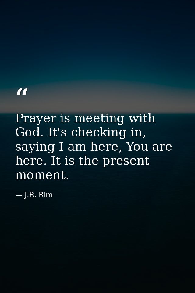 Prayer is meeting with God. It's checking in, saying I am here, You are here. It is the present moment. — J.R. Rim