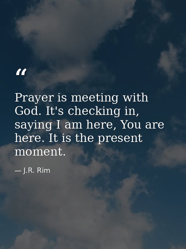 Prayer is meeting with God. It's checking in, saying I am here, You are here. It is the present moment. — J.R. Rim