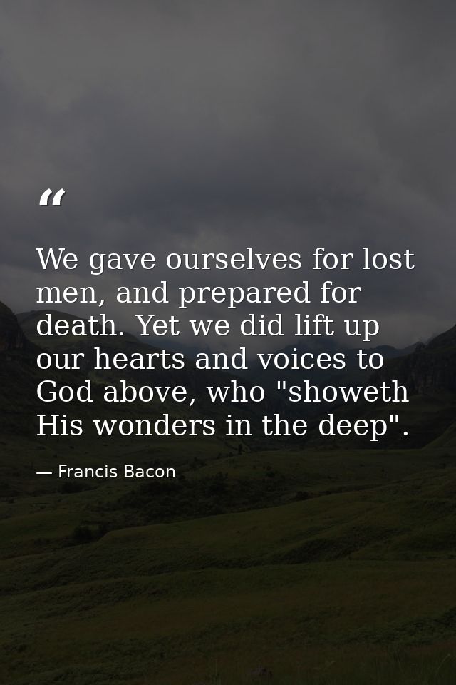 We gave ourselves for lost men, and prepared for death. Yet we did lift up our hearts and voices to God above, who "show — Francis Bacon