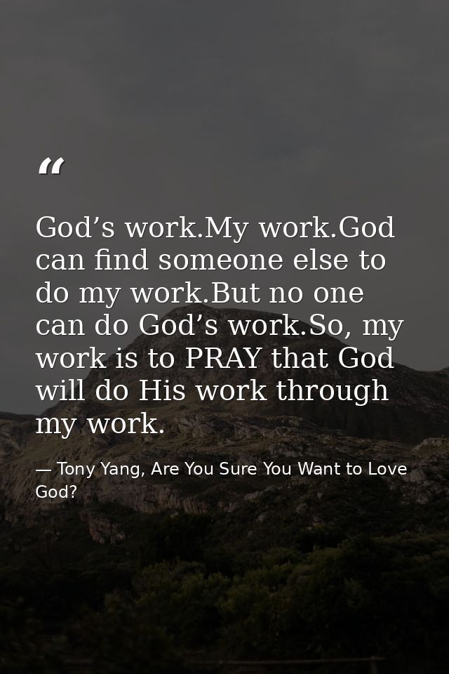 God’s work.My work.God can find someone else to do my work.But no one can do God’s work.So, my work is to PRAY that God  — Tony Yang, Are You Sure You Want to Love God?