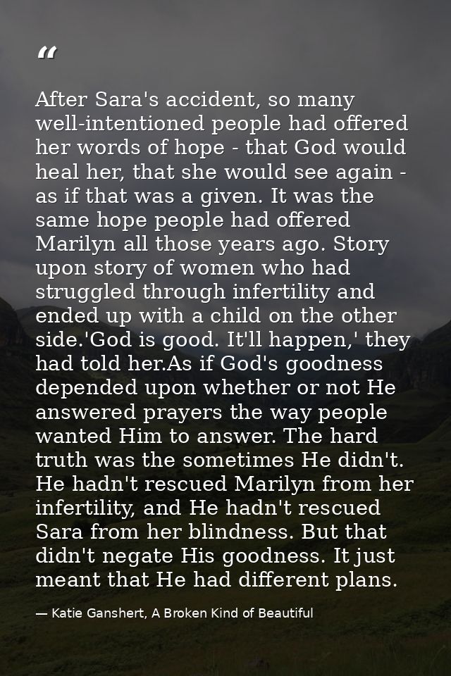 After Sara's accident, so many well-intentioned people had offered her words of hope - that God would heal her, that she — Katie Ganshert, A Broken Kind of Beautiful