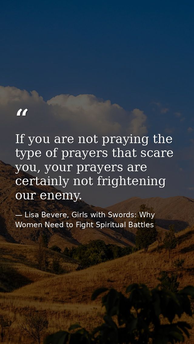 If you are not praying the type of prayers that scare you, your prayers are certainly not frightening our enemy. — Lisa Bevere, Girls with Swords: Why Women Need to Fight Spiritual Battles