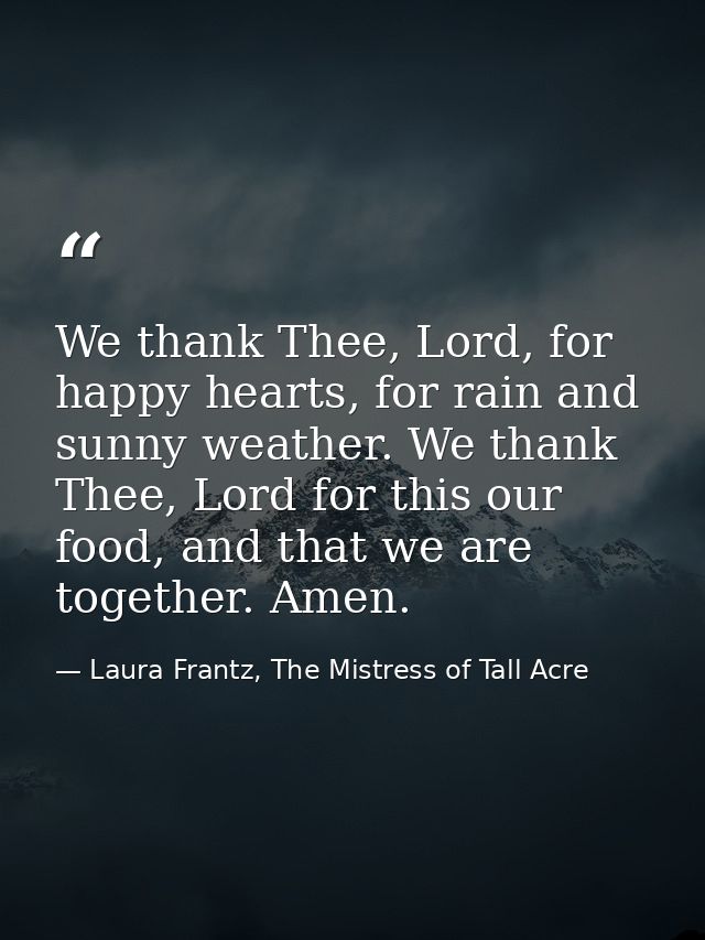 We thank Thee, Lord, for happy hearts, for rain and sunny weather. We thank Thee, Lord for this our food, and that we ar — Laura Frantz, The Mistress of Tall Acre