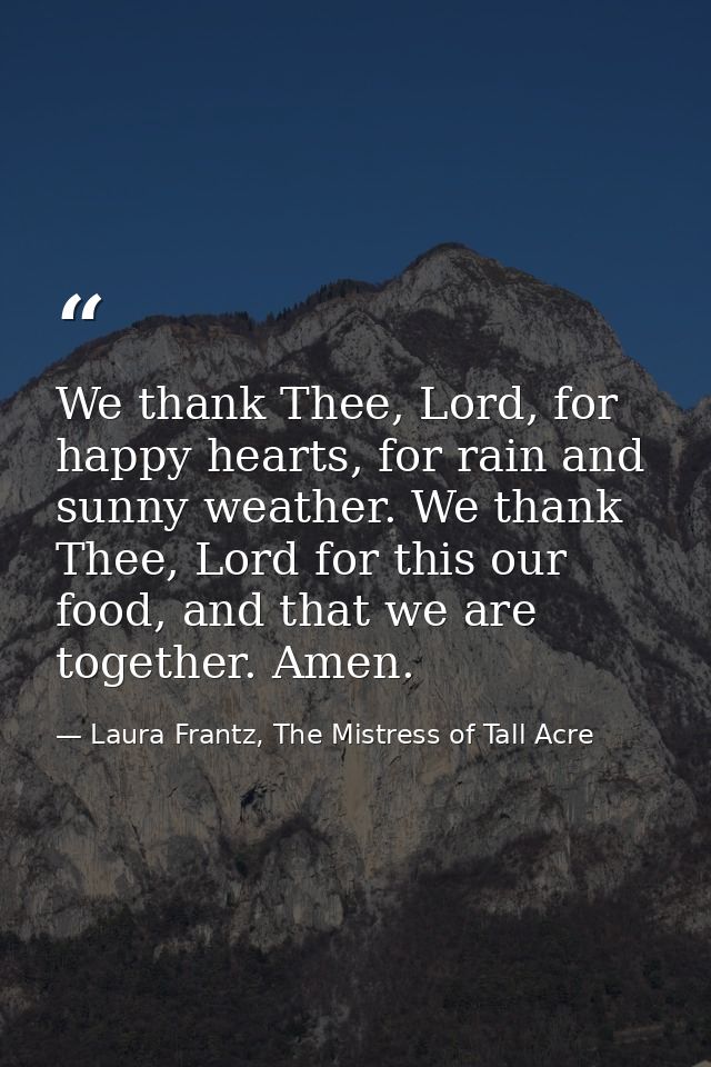 We thank Thee, Lord, for happy hearts, for rain and sunny weather. We thank Thee, Lord for this our food, and that we ar — Laura Frantz, The Mistress of Tall Acre