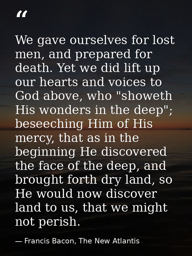 We gave ourselves for lost men, and prepared for death. Yet we did lift up our hearts and voices to God above, who "show — Francis Bacon, The New Atlantis