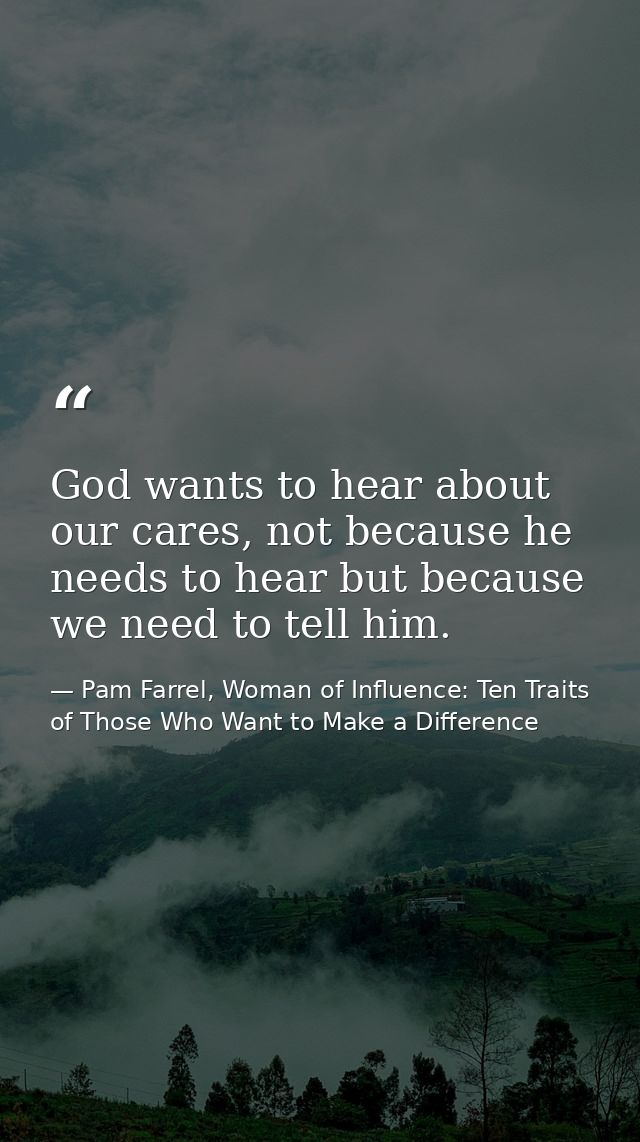God wants to hear about our cares, not because he needs to hear but because we need to tell him. — Pam Farrel, Woman of Influence: Ten Traits of Those Who Want to Make a Difference
