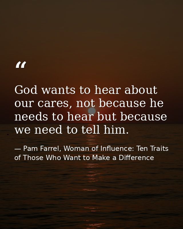 God wants to hear about our cares, not because he needs to hear but because we need to tell him. — Pam Farrel, Woman of Influence: Ten Traits of Those Who Want to Make a Difference