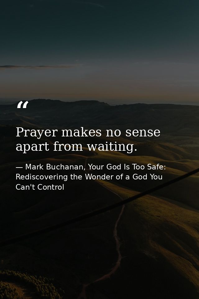 Prayer makes no sense apart from waiting. — Mark Buchanan, Your God Is Too Safe: Rediscovering the Wonder of a God You Can't Control