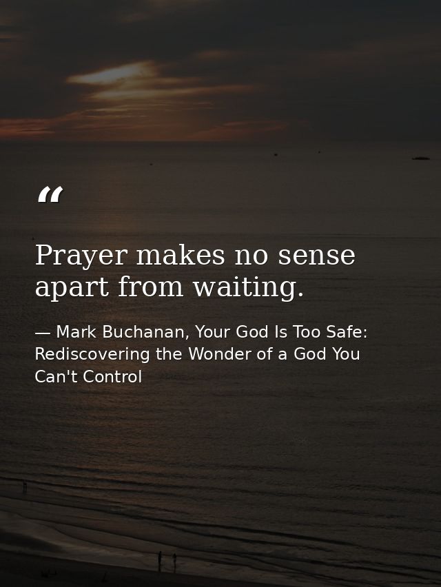Prayer makes no sense apart from waiting. — Mark Buchanan, Your God Is Too Safe: Rediscovering the Wonder of a God You Can't Control
