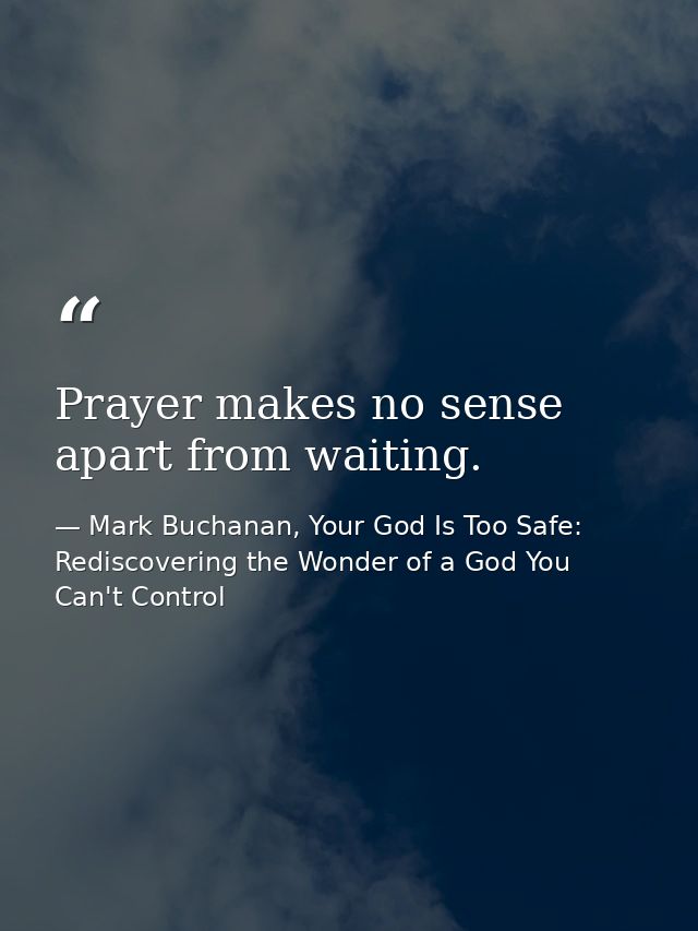 Prayer makes no sense apart from waiting. — Mark Buchanan, Your God Is Too Safe: Rediscovering the Wonder of a God You Can't Control